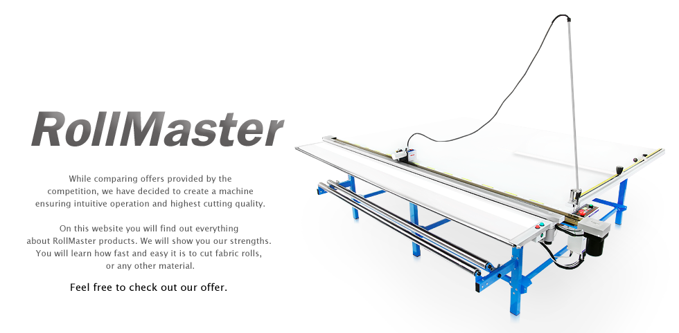 While comparing offers provided by the competition, we have decided to create a machine ensuring intuitive operation and highest cutting quality. On this website you will find out everything about RollMaster products. We will show you our strengths. You will learn how fast and easy it is to cut fabric rolls, or any other material.
